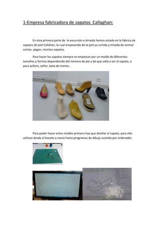 1‐Empresa fabricadora de zapatos  Callaghan: 
 
       En esta primera parte de  la excursión a Arnedo hemos estado en la fabrica de 
zapatos de piel Callahan, la cual empezando de la piel ya curtida y tintada de animal 
cortan, pegan, montan zapatos. 

       Para hacer los zapatos siempre se empiezan por un molde de diferentes 
tamaños y formas dependiendo del número de pie y de que valla a ser el zapato, si 
para señora, señor, bota de monte… 




                                                                  
 

        Para poder hacer estos moldes primero hay que diseñar el zapato, para ello 
utilizan desde el boceto a mano hasta programas de dibujo asistido por ordenador. 




                              




                                                                                   
 