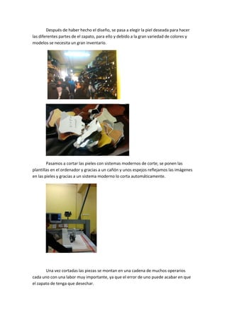Después de haber hecho el diseño, se pasa a elegir la piel deseada para hacer 
las diferentes partes de el zapato, para ello y debido a la gran variedad de colores y 
modelos se necesita un gran inventario. 




                                                 




                                                      
        Pasamos a cortar las pieles con sistemas modernos de corte; se ponen las 
plantillas en el ordenador y gracias a un cañón y unos espejos reflejamos las imágenes 
en las pieles y gracias a un sistema moderno lo corta automáticamente. 




                                    
 

       Una vez cortadas las piezas se montan en una cadena de muchos operarios 
cada uno con una labor muy importante, ya que el error de uno puede acabar en que 
el zapato de tenga que desechar. 
 