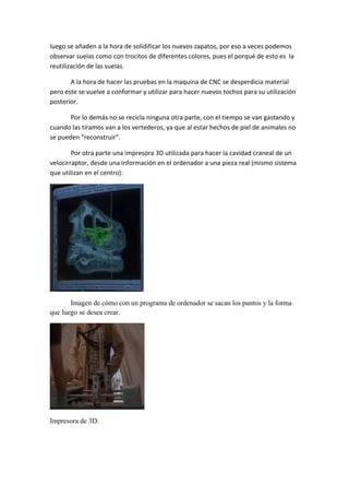 luego se añaden a la hora de solidificar los nuevos zapatos, por eso a veces podemos 
observar suelas como con trocitos de diferentes colores, pues el porqué de esto es  la 
reutilización de las suelas. 

       A la hora de hacer las pruebas en la maquina de CNC se desperdicia material 
pero este se vuelve a conformar y utilizar para hacer nuevos tochos para su utilización 
posterior. 

       Por lo demás no se recicla ninguna otra parte, con el tiempo se van gastando y 
cuando las tiramos van a los vertederos, ya que al estar hechos de piel de animales no 
se pueden “reconstruir”. 

        Por otra parte una impresora 3D utilizada para hacer la cavidad craneal de un 
velocirraptor, desde una información en el ordenador a una pieza real (mismo sistema 
que utilizan en el centro): 




                                           

       Imagen de cómo con un programa de ordenador se sacan los puntos y la forma
que luego se desea crear.




                                  

Impresora de 3D.

 
 