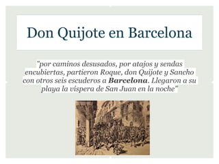 Don Quijote en Barcelona
    "por caminos desusados, por atajos y sendas
 encubiertas, partieron Roque, don Quijote y Sancho
con otros seis escuderos a Barcelona. Llegaron a su
      playa la víspera de San Juan en la noche"
 