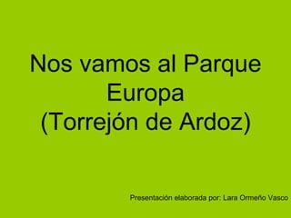 Nos vamos al Parque
       Europa
 (Torrejón de Ardoz)

        Presentación elaborada por: Lara Ormeño Vasco
 