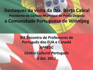 Destaques da visita da Dra. Berta Cabral Presidente da Câmara Municipal de Ponta Delgada a Comunidade Portuguesa de Winnipeg XIX Encontro de Professores de Português dos EUA e Canadá  APPEUC Centro Cultural Português 3 Set. 2011 