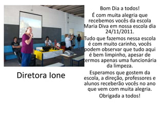 Bom Dia a todos!
                    É com muita alegria que
                  recebemos vocês da escola
                Maria Diva em nossa escola dia
                          24/11/2011.
                Tudo que fazemos nessa escola
                  é com muito carinho, vocês
                podem observar que tudo aqui
                   é bem limpinho, apesar de
                termos apenas uma funcionária
                           da limpeza.
                   Esperamos que gostem da
Diretora Ione   escola, a direção, professores e
                alunos receberão vocês no ano
                  que vem com muita alegria.
                       Obrigada a todos!
 