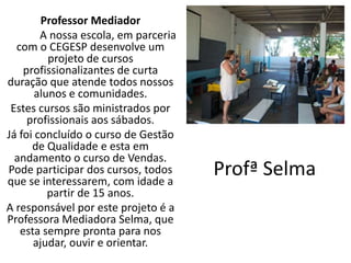 Professor Mediador
        A nossa escola, em parceria
  com o CEGESP desenvolve um
          projeto de cursos
    profissionalizantes de curta
duração que atende todos nossos
       alunos e comunidades.
 Estes cursos são ministrados por
     profissionais aos sábados.
Já foi concluído o curso de Gestão
      de Qualidade e esta em
  andamento o curso de Vendas.
Pode participar dos cursos, todos
que se interessarem, com idade a
                                      Profª Selma
          partir de 15 anos.
A responsável por este projeto é a
Professora Mediadora Selma, que
   esta sempre pronta para nos
      ajudar, ouvir e orientar.
 