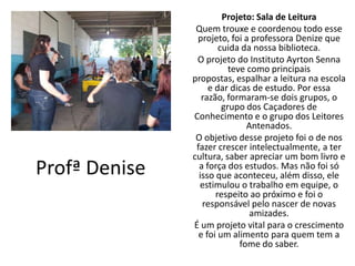 Projeto: Sala de Leitura
                Quem trouxe e coordenou todo esse
                projeto, foi a professora Denize que
                       cuida da nossa biblioteca.
                O projeto do Instituto Ayrton Senna
                          teve como principais
               propostas, espalhar a leitura na escola
                    e dar dicas de estudo. Por essa
                  razão, formaram-se dois grupos, o
                        grupo dos Caçadores de
               Conhecimento e o grupo dos Leitores
                               Antenados.
                O objetivo desse projeto foi o de nos
                fazer crescer intelectualmente, a ter
               cultura, saber apreciar um bom livro e
Profª Denise     a força dos estudos. Mas não foi só
                 isso que aconteceu, além disso, ele
                 estimulou o trabalho em equipe, o
                      respeito ao próximo e foi o
                  responsável pelo nascer de novas
                                amizades.
               É um projeto vital para o crescimento
                 e foi um alimento para quem tem a
                             fome do saber.
 