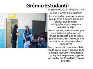 Grêmio Estudantil
        Presidente 2011 - Giovana 1º A
           O que é Grêmio Estudantil?
        A maioria das pessoas pensam
         que grêmio é só um grupo de
              alunos que tem por
            obrigação, mudar o que a
                 maioria deseja.
        Nessa escola, aprendemos que
           na verdade o grêmio é um
          grupo composto por pessoas
        que demonstram interesse em
           mudar o necessário e não o
                   impossível.
        Bom, talvez não tenhamos feito
        muita coisa, mas o grêmio, toda
         a chapa teve um treinamento
         para que ano que vem a gente
        possa dar continuidade com os
                    projetos.
 