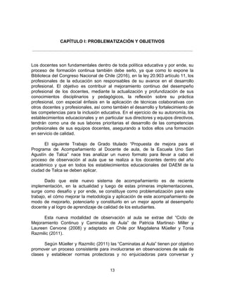 CAPÍTULO I: PROBLEMATIZACIÓN Y OBJETIVOS
Los docentes son fundamentales dentro de toda política educativa y por ende, su
proceso de formación continua también debe serlo, ya que como lo expone la
Biblioteca del Congreso Nacional de Chile (2016), en la ley 20.903 artículo 11, los
profesionales de la educación son responsables de su avance en el desarrollo
profesional. El objetivo es contribuir al mejoramiento continuo del desempeño
profesional de los docentes, mediante la actualización y profundización de sus
conocimientos disciplinarios y pedagógicos, la reflexión sobre su práctica
profesional, con especial énfasis en la aplicación de técnicas colaborativas con
otros docentes y profesionales, así como también el desarrollo y fortalecimiento de
las competencias para la inclusión educativa. En el ejercicio de su autonomía, los
establecimientos educacionales y en particular sus directores y equipos directivos,
tendrán como una de sus labores prioritarias el desarrollo de las competencias
profesionales de sus equipos docentes, asegurando a todos ellos una formación
en servicio de calidad.
El siguiente Trabajo de Grado titulado “Propuesta de mejora para el
Programa de Acompañamiento al Docente de aula, de la Escuela Uno San
Agustín de Talca” nace tras analizar un nuevo formato para llevar a cabo el
proceso de observación al aula que se realiza a los docentes dentro del año
académico y que en todos los establecimientos educacionales del DAEM de la
ciudad de Talca se deben aplicar.
Dado que este nuevo sistema de acompañamiento es de reciente
implementación, en la actualidad y luego de estas primeras implementaciones,
surge como desafío y por ende, se constituye como problematización para este
trabajo, el cómo mejorar la metodología y aplicación de este acompañamiento de
modo de mejorarlo, potenciarlo y constituirlo en un mejor aporte al desempeño
docente y al logro de aprendizaje de calidad de los estudiantes.
Esta nueva modalidad de observación al aula se extrae del “Ciclo de
Mejoramiento Continuo y Caminatas de Aula” de Patricia Martinez- Miller y
Laureen Cervone (2008) y adaptado en Chile por Magdalena Müeller y Tonia
Razmilic (2011).
Según Müeller y Razmilic (2011) las “Caminatas al Aula” tienen por objetivo
promover un proceso consistente para involucrarse en observaciones de sala de
clases y establecer normas protectoras y no enjuiciadoras para conversar y
13
 