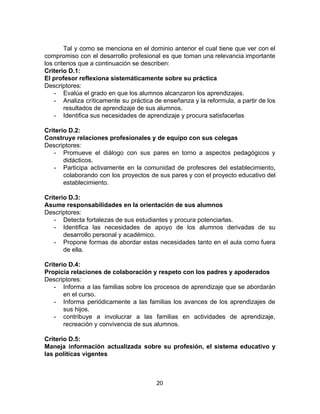 Tal y como se menciona en el dominio anterior el cual tiene que ver con el
compromiso con el desarrollo profesional es que toman una relevancia importante
los criterios que a continuación se describen:
Criterio D.1:
El profesor reflexiona sistemáticamente sobre su práctica
Descriptores:
- Evalúa el grado en que los alumnos alcanzaron los aprendizajes.
- Analiza críticamente su práctica de enseñanza y la reformula, a partir de los
resultados de aprendizaje de sus alumnos.
- Identifica sus necesidades de aprendizaje y procura satisfacerlas
Criterio D.2:
Construye relaciones profesionales y de equipo con sus colegas
Descriptores:
- Promueve el diálogo con sus pares en torno a aspectos pedagógicos y
didácticos.
- Participa activamente en la comunidad de profesores del establecimiento,
colaborando con los proyectos de sus pares y con el proyecto educativo del
establecimiento.
Criterio D.3:
Asume responsabilidades en la orientación de sus alumnos
Descriptores:
- Detecta fortalezas de sus estudiantes y procura potenciarlas.
- Identifica las necesidades de apoyo de los alumnos derivadas de su
desarrollo personal y académico.
- Propone formas de abordar estas necesidades tanto en el aula como fuera
de ella.
Criterio D.4:
Propicia relaciones de colaboración y respeto con los padres y apoderados
Descriptores:
- Informa a las familias sobre los procesos de aprendizaje que se abordarán
en el curso.
- Informa periódicamente a las familias los avances de los aprendizajes de
sus hijos.
- contribuye a involucrar a las familias en actividades de aprendizaje,
recreación y convivencia de sus alumnos.
Criterio D.5:
Maneja información actualizada sobre su profesión, el sistema educativo y
las políticas vigentes
20
 