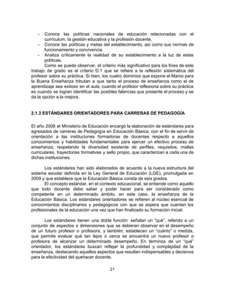 - Conoce las políticas nacionales de educación relacionadas con el
currículum, la gestión educativa y la profesión docente.
- Conoce las políticas y metas del establecimiento, así como sus normas de
funcionamiento y convivencia.
- Analiza críticamente la realidad de su establecimiento a la luz de estas
políticas.
Como se puede observar, el criterio más significativo para los fines de este
trabajo de grado es el criterio D.1 que se refiere a la reflexión sistemática del
profesor sobre su práctica. Si bien, los cuatro dominios que expone el Marco para
la Buena Enseñanza tributan a que tanto el proceso de enseñanza como el de
aprendizaje sea exitoso en el aula, cuando el profesor reflexiona sobre su práctica
es cuando se logran identificar las posibles falencias que presente el proceso y se
da la opción a la mejora.
2.1.3 ESTÁNDARES ORIENTADORES PARA CARRERAS DE PEDAGOGÍA
El año 2008 el Ministerio de Educación encargó la elaboración de estándares para
egresados de carreras de Pedagogía en Educación Básica, con el fin de servir de
orientación a las instituciones formadoras de docentes respecto a aquellos
conocimientos y habilidades fundamentales para ejercer un efectivo proceso de
enseñanza, respetando la diversidad existente de perfiles, requisitos, mallas
curriculares, trayectorias formativas y sello propio, que caracterizan a cada una de
dichas instituciones.
Los estándares han sido elaborados de acuerdo a la nueva estructura del
sistema escolar definida en la Ley General de Educación (LGE), promulgada en
2009 y que establece que la Educación Básica consta de seis grados.
El concepto estándar, en el contexto educacional, se entiende como aquello
que todo docente debe saber y poder hacer para ser considerado como
competente en un determinado ámbito, en este caso, la enseñanza de la
Educación Básica. Los estándares orientadores se refieren al núcleo esencial de
conocimientos disciplinarios y pedagógicos con que se espera que cuentan los
profesionales de la educación una vez que han finalizado su formación inicial.
Los estándares tienen una doble función: señalan un “qué”, referido a un
conjunto de aspectos o dimensiones que se debieran observar en el desempeño
de un futuro profesor o profesora; y también, establecen un “cuánto” o medida,
que permite evaluar qué tan lejos o cerca se encuentra un nuevo profesor o
profesora de alcanzar un determinado desempeño. En términos de un “qué”
orientador, los estándares buscan reflejar la profundidad y complejidad de la
enseñanza, destacando aquellos aspectos que resultan indispensables y decisivos
para la efectividad del quehacer docente.
21
 