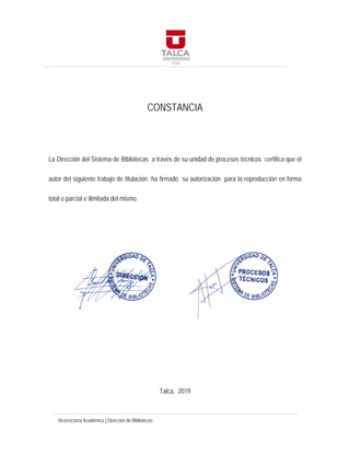 Vicerrectoría Académica | Dirección de Bibliotecas
CONSTANCIA
La Dirección del Sistema de Bibliotecas a través de su unidad de procesos técnicos certifica que el
autor del siguiente trabajo de titulación ha firmado su autorización para la reproducción en forma
total o parcial e ilimitada del mismo.
Talca, 2019
 
