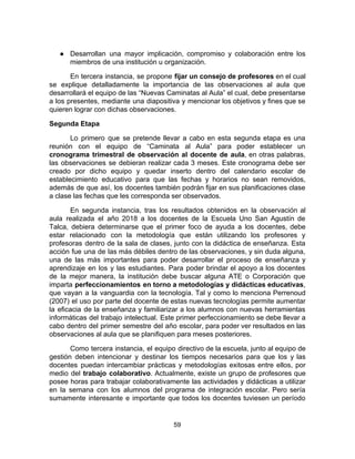● Desarrollan una mayor implicación, compromiso y colaboración entre los
miembros de una institución u organización.
En tercera instancia, se propone ​fijar un consejo de profesores ​en el cual
se explique detalladamente la importancia de las observaciones al aula que
desarrollará el equipo de las “Nuevas Caminatas al Aula” el cual, debe presentarse
a los presentes, mediante una diapositiva y mencionar los objetivos y fines que se
quieren lograr con dichas observaciones.
Segunda Etapa
Lo primero que se pretende llevar a cabo en esta segunda etapa es una
reunión con el equipo de “Caminata al Aula” para poder establecer un
cronograma trimestral de observación al docente de aula​, en otras palabras,
las observaciones se debieran realizar cada 3 meses. Este cronograma debe ser
creado por dicho equipo y quedar inserto dentro del calendario escolar de
establecimiento educativo para que las fechas y horarios no sean removidos,
además de que así, los docentes también podrán fijar en sus planificaciones clase
a clase las fechas que les corresponda ser observados.
En segunda instancia, tras los resultados obtenidos en la observación al
aula realizada el año 2018 a los docentes de la Escuela Uno San Agustín de
Talca, debiera determinarse que el primer foco de ayuda a los docentes, debe
estar relacionado con la metodología que están utilizando los profesores y
profesoras dentro de la sala de clases, junto con la didáctica de enseñanza. Esta
acción fue una de las más débiles dentro de las observaciones, y sin duda alguna,
una de las más importantes para poder desarrollar el proceso de enseñanza y
aprendizaje en los y las estudiantes. Para poder brindar el apoyo a los docentes
de la mejor manera, la institución debe buscar alguna ATE o Corporación que
imparta ​perfeccionamientos en torno a metodologías y didácticas educativas​,
que vayan a la vanguardia con la tecnología. Tal y como lo menciona Perrenoud
(2007) el uso por parte del docente de estas nuevas tecnologías permite aumentar
la eficacia de la enseñanza y familiarizar a los alumnos con nuevas herramientas
informáticas del trabajo intelectual. Este primer perfeccionamiento se debe llevar a
cabo dentro del primer semestre del año escolar, para poder ver resultados en las
observaciones al aula que se planifiquen para meses posteriores.
Como tercera instancia, el equipo directivo de la escuela, junto al equipo de
gestión deben intencionar y destinar los tiempos necesarios para que los y las
docentes puedan intercambiar prácticas y metodologías exitosas entre ellos, por
medio del ​trabajo colaborativo​. Actualmente, existe un grupo de profesores que
posee horas para trabajar colaborativamente las actividades y didácticas a utilizar
en la semana con los alumnos del programa de integración escolar. Pero sería
sumamente interesante e importante que todos los docentes tuviesen un período
59
 