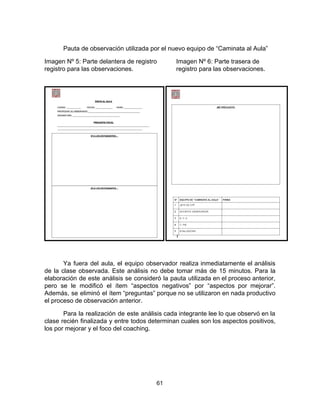 Pauta de observación utilizada por el nuevo equipo de “Caminata al Aula”
Imagen Nº 5: Parte delantera de registro Imagen Nº 6: Parte trasera de
registro para las observaciones. registro para las observaciones.
Ya fuera del aula, el equipo observador realiza inmediatamente el análisis
de la clase observada. Este análisis no debe tomar más de 15 minutos. Para la
elaboración de este análisis se consideró la pauta utilizada en el proceso anterior,
pero se le modificó el ítem “aspectos negativos” por “aspectos por mejorar”.
Además, se eliminó el ítem “preguntas” porque no se utilizaron en nada productivo
el proceso de observación anterior.
Para la realización de este análisis cada integrante lee lo que observó en la
clase recién finalizada y entre todos determinan cuales son los aspectos positivos,
los por mejorar y el foco del coaching.
61
 
