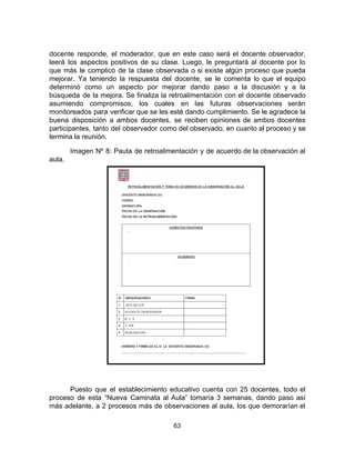 docente responde, el moderador, que en este caso será el docente observador,
leerá los aspectos positivos de su clase. Luego, le preguntará al docente por lo
que más le complicó de la clase observada o si existe algún proceso que pueda
mejorar. Ya teniendo la respuesta del docente, se le comenta lo que el equipo
determinó como un aspecto por mejorar dando paso a la discusión y a la
búsqueda de la mejora. Se finaliza la retroalimentación con el docente observado
asumiendo compromisos, los cuales en las futuras observaciones serán
monitoreados para verificar que se les esté dando cumplimiento. Se le agradece la
buena disposición a ambos docentes, se reciben opiniones de ambos docentes
participantes, tanto del observador como del observado, en cuanto al proceso y se
termina la reunión.
Imagen Nº 8: Pauta de retroalimentación y de acuerdo de la observación al
aula.
Puesto que el establecimiento educativo cuenta con 25 docentes, todo el
proceso de esta “Nueva Caminata al Aula” tomaría 3 semanas, dando paso así
más adelante, a 2 procesos más de observaciones al aula, los que demorarían el
63
 