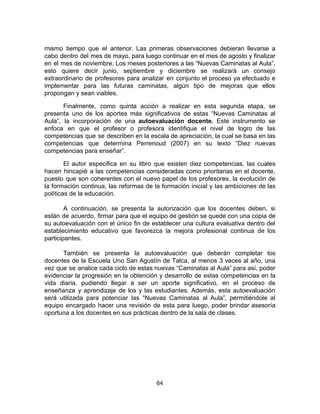mismo tiempo que el anterior. Las primeras observaciones debieran llevarse a
cabo dentro del mes de mayo, para luego continuar en el mes de agosto y finalizar
en el mes de noviembre. Los meses posteriores a las “Nuevas Caminatas al Aula”,
esto quiere decir junio, septiembre y diciembre se realizará un consejo
extraordinario de profesores para analizar en conjunto el proceso ya efectuado e
implementar para las futuras caminatas, algún tipo de mejoras que ellos
propongan y sean viables.
Finalmente, como quinta acción a realizar en esta segunda etapa, se
presenta uno de los aportes más significativos de estas “Nuevas Caminatas al
Aula”, la incorporación de una ​autoevaluación docente. Este instrumento se
enfoca en que el profesor o profesora identifique el nivel de logro de las
competencias que se describen en la escala de apreciación, la cual se basa en las
competencias que determina Perrenoud (2007) en su texto “Diez nuevas
competencias para enseñar”.
El autor especifica en su libro que existen diez competencias, las cuales
hacen hincapié a las competencias consideradas como prioritarias en el docente,
puesto que son coherentes con el nuevo papel de los profesores, la evolución de
la formación continua, las reformas de la formación inicial y las ambiciones de las
políticas de la educación.
A continuación, se presenta la autorización que los docentes deben, si
están de acuerdo, firmar para que el equipo de gestión se quede con una copia de
su autoevaluación con el único fin de establecer una cultura evaluativa dentro del
establecimiento educativo que favorezca la mejora profesional continua de los
participantes.
También se presenta la autoevaluación que deberán completar los
docentes de la Escuela Uno San Agustín de Talca, al menos 3 veces al año, una
vez que se analice cada ciclo de estas nuevas “Caminatas al Aula” para así, poder
evidenciar la progresión en la obtención y desarrollo de estas competencias en la
vida diaria, pudiendo llegar a ser un aporte significativo, en el proceso de
enseñanza y aprendizaje de los y las estudiantes. Además, esta autoevaluación
será utilizada para potenciar las “Nuevas Caminatas al Aula”, permitiéndole al
equipo encargado hacer una revisión de esta para luego, poder brindar asesoría
oportuna a los docentes en sus prácticas dentro de la sala de clases.
64
 