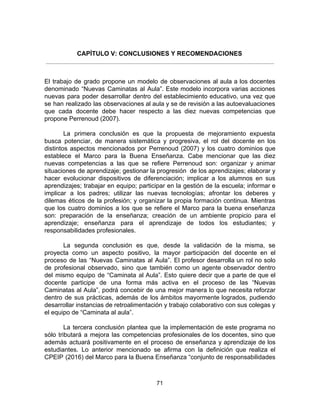 CAPÍTULO V: CONCLUSIONES Y RECOMENDACIONES
El trabajo de grado propone un modelo de observaciones al aula a los docentes
denominado “Nuevas Caminatas al Aula”. Este modelo incorpora varias acciones
nuevas para poder desarrollar dentro del establecimiento educativo, una vez que
se han realizado las observaciones al aula y se de revisión a las autoevaluaciones
que cada docente debe hacer respecto a las diez nuevas competencias que
propone Perrenoud (2007).
La primera conclusión es que la propuesta de mejoramiento expuesta
busca potenciar, de manera sistemática y progresiva, el rol del docente en los
distintos aspectos mencionados por Perrenoud (2007) y los cuatro dominios que
establece el Marco para la Buena Enseñanza. Cabe mencionar que las diez
nuevas competencias a las que se refiere Perrenoud son: organizar y animar
situaciones de aprendizaje; gestionar la progresión de los aprendizajes; elaborar y
hacer evolucionar dispositivos de diferenciación; implicar a los alumnos en sus
aprendizajes; trabajar en equipo; participar en la gestión de la escuela; informar e
implicar a los padres; utilizar las nuevas tecnologías; afrontar los deberes y
dilemas éticos de la profesión; y organizar la propia formación continua. Mientras
que los cuatro dominios a los que se refiere el Marco para la buena enseñanza
son: preparación de la enseñanza; creación de un ambiente propicio para el
aprendizaje; enseñanza para el aprendizaje de todos los estudiantes; y
responsabilidades profesionales.
La segunda conclusión es que, desde la validación de la misma, se
proyecta como un aspecto positivo, la mayor participación del docente en el
proceso de las “Nuevas Caminatas al Aula”. El profesor desarrolla un rol no solo
de profesional observado, sino que también como un agente observador dentro
del mismo equipo de “Caminata al Aula”. Esto quiere decir que a parte de que el
docente participe de una forma más activa en el proceso de las “Nuevas
Caminatas al Aula”, podrá concebir de una mejor manera lo que necesita reforzar
dentro de sus prácticas, además de los ámbitos mayormente logrados, pudiendo
desarrollar instancias de retroalimentación y trabajo colaborativo con sus colegas y
el equipo de “Caminata al aula”.
La tercera conclusión plantea que la implementación de este programa no
sólo tributará a mejora las competencias profesionales de los docentes, sino que
además actuará positivamente en el proceso de enseñanza y aprendizaje de los
estudiantes. Lo anterior mencionado se afirma con la definición que realiza el
CPEIP (2016) del Marco para la Buena Enseñanza “conjunto de responsabilidades
71
 