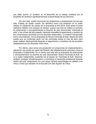 que debe asumir un profesor en el desarrollo de su trabajo cotidiano con el
propósito de contribuir significativamente al aprendizaje de sus alumnos”.
Por otro lado, queda mencionar las limitaciones y proyecciones con las que
este Trabajo de Grado cuenta. Se identificó como una limitación el no poder
realizar la validación de campo de la propuesta el año 2018. Esta arista no pudo
realizarse debido a la escasez de tiempo, puesto que solo se realizó un proceso
de observación y acompañamiento al docente de aula denominado “Caminata al
aula” y fue a fines del año pasado, haciendo imposible el seguimiento y revisión de
los compromisos asumidos por los docentes observados. Lo anterior mencionado
como una limitación, con la propuesta de Nueva Caminata al Aula” dejaría de serlo
puesto que se contempla partir con las caminatas desde el mes de abril, para
poder realizar efectivamente después el seguimiento y monitoreo de los acuerdos
establecidos por los docentes, entre otros.
Por último, nace como una proyección el compromiso de implementación y
aplicación que existe por parte del Director del establecimiento educativo hacia la
propuesta a implementar. Es un hecho que este año la propuesta de observación
y acompañamiento al docente de aula denominada “Nueva Caminata al Aula” se
va a poder implementar, pudiendo así el equipo de “Caminata al Aula” observar,
analizar, entregar retroalimentación y monitorear el desarrollo profesional docente
dentro del aula, asegurando con una mayor certeza aprendizajes de calidad a los
niños y niñas que estudian en la Escuela Uno San Agustín de Talca.
72
 