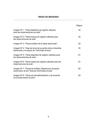 ÍNDICE DE IMÁGENES
Página
Imagen Nº 1: “Parte delantera de registro utilizado 32
para las observaciones de aula”.
Imagen Nº 2: “Parte trasera de registro utilizado para 32
las observaciones de aula”
Imagen Nº 3: “Pauta análisis de la clase observada”. 34
Imagen Nº 4: “Hoja de toma de acuerdo entre el docente 35
observado y el equipo de “Caminata al Aula”.
Imagen Nº 5: “Parte delantera de registro utilizado para 61
las observaciones de aula”.
Imagen Nº 6: “Parte trasera de registro utilizado para las 61
observaciones de aula”.
Imagen Nº 7: “Pauta de análisis utilizada por el equipo 62
observador de las “Nuevas Caminatas al aula”.
Imágen Nº 8: “Pauta de retroalimentación y de acuerdo 63
de la observación al aula”.
8
 