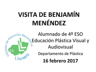 VISITA DE BENJAMÍN
MENÉNDEZ
Alumnado de 4º ESO
Educación Plástica Visual y
Audiovisual
Departamento de Plástica
16 febrero 2017
 
