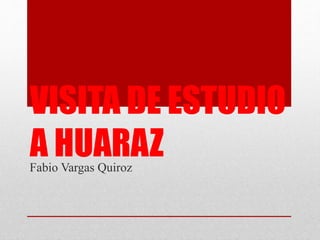 VISITA DE ESTUDIO
A HUARAZFabio Vargas Quiroz
 