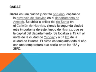 CARAZ
Caraz es una ciudad y distrito peruano, capital de
la provincia de Huaylas en el departamento de
Ancash. Se ubica a orillas del río Santa en
el Callejón de Huaylas, siendo la segunda ciudad
más importante de este, luego de Huaraz, que es
la capital del departamento. Se localiza a 15 km al
norte de la ciudad de Yungay y a 67 km de la
ciudad de Huaraz. El clima es templado todo el año
con una temperatura que oscila entre los 16º y
25ºC.
 