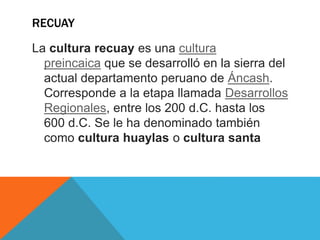 RECUAY
La cultura recuay es una cultura
preincaica que se desarrolló en la sierra del
actual departamento peruano de Áncash.
Corresponde a la etapa llamada Desarrollos
Regionales, entre los 200 d.C. hasta los
600 d.C. Se le ha denominado también
como cultura huaylas o cultura santa
 