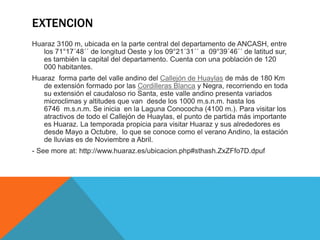 EXTENCION
Huaraz 3100 m, ubicada en la parte central del departamento de ANCASH, entre
los 71°17´48´´ de longitud Oeste y los 09°21´31´´ a 09°39´46´´ de latitud sur,
es también la capital del departamento. Cuenta con una población de 120
000 habitantes.
Huaraz forma parte del valle andino del Callejón de Huaylas de más de 180 Km
de extensión formado por las Cordilleras Blanca y Negra, recorriendo en toda
su extensión el caudaloso rio Santa, este valle andino presenta variados
microclimas y altitudes que van desde los 1000 m.s.n.m. hasta los
6746 m.s.n.m. Se inicia en la Laguna Conococha (4100 m.). Para visitar los
atractivos de todo el Callejón de Huaylas, el punto de partida más importante
es Huaraz. La temporada propicia para visitar Huaraz y sus alrededores es
desde Mayo a Octubre, lo que se conoce como el verano Andino, la estación
de lluvias es de Noviembre a Abril.
- See more at: http://www.huaraz.es/ubicacion.php#sthash.ZxZFfo7D.dpuf
 