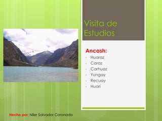 Visita de 
Estudios 
Ancash: 
• Huaraz 
• Caraz 
• Carhuaz 
• Yungay 
• Recuay 
• Huari 
Hecho por: Niler Salvador Coronado 
 