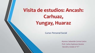 Visita de estudios: Ancash: 
Carhuaz, 
Yungay, Huaraz 
Curso: Personal Social 
Alumno: Sebastián Correa Castro 
Prof. Carlos Espinoza Cáceres 
Sección y Grado: 6 “C” 
 