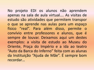 No projeto EDI os alunos não aprendem
apenas na sala de aula virtual…. As visitas de
estudo são atividades que permitem transpor
o que se aprende nas aulas para um espaço
físico “real”. Para além disso, permite o
convívio entre professores e alunos, que é
sempre de louvar. Deixamos aqui um destes
exemplos: a visita de estudo ao Museu do
Oriente, Praça do Império e a ida ao teatro
“Auto da Barca do Inferno” feita com as alunas
da Instituição “Ajuda de Mãe”. É sempre bom
recordar…
 