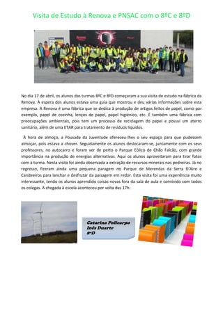 Visita de Estudo à Renova e PNSAC com o 8ºC e 8ºD




No dia 17 de abril, os alunos das turmas 8ºC e 8ºD começaram a sua visita de estudo na fábrica da
Renova. À espera dos alunos estava uma guia que mostrou e deu várias informações sobre esta
empresa. A Renova é uma fábrica que se dedica à produção de artigos feitos de papel, como por
exemplo, papel de cozinha, lenços de papel, papel higiénico, etc. É também uma fábrica com
preocupações ambientais, pois tem um processo de reciclagem do papel e possuí um aterro
sanitário, além de uma ETAR para tratamento de resíduos líquidos.

 À hora de almoço, a Pousada da Juventude ofereceu-lhes o seu espaço para que pudessem
almoçar, pois estava a chover. Seguidamente os alunos deslocaram-se, juntamente com os seus
professores, no autocarro e foram ver de perto o Parque Eólico de Chão Falcão, com grande
importância na produção de energias alternativas. Aqui os alunos aproveitaram para tirar fotos
com a turma. Nesta visita foi ainda observada a extração de recursos minerais nas pedreiras. Já no
regresso, fizeram ainda uma pequena paragem no Parque de Merendas da Serra D’Aire e
Candeeiros para lanchar e desfrutar da paisagem em redor. Esta visita foi uma experiência muito
interessante, tendo os alunos aprendido coisas novas fora da sala de aula e convivido com todos
os colegas. A chegada à escola aconteceu por volta das 17h.




                                   Catarina Policarpo
                                   Inês Duarte
                                   8ºD
 