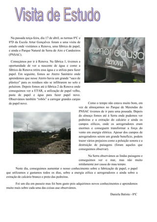 Na passada terça-feira, dia 17 de abril, as turmas 8ºC e
 8ºD da Escola Artur Gonçalves foram a uma visita de
 estudo onde visitámos a Renova, uma fábrica de papel,
 e ainda o Parque Natural de Serra de Aire e Candeeiros
 (PNSAC).

   Começámos por ir à Renova. Na fábrica 1, tivemos a
 oportunidade de ver a nascente de água e como a
 fábrica da Renova retira essa água e a utiliza para fazer
 papel. Em seguinte, fomos ao Aterro Sanitário onde
 aprendemos que nesse Aterro havia um grande “saco de
 plástico” para os resíduos não se infiltrarem no solo e
 poluírem. Depois fomos até à fábrica 2 da Renova onde
 conseguimos ver a ETAR, a utilização de papel velho,
 pasta de papel e água para fazer papel novo.
 Observámos também “robôs” a carregar grandes cargas
 de papel novo.                                                  Como o tempo não estava muito bom, em
                                                         vez de almoçarmos no Parque de Merendas do
                                                         PNSAC tivemos de ir para uma pousada. Depois
                                                         do almoço fomos até à Serra onde pudemos ver
                                                         pedreiras e a extração do calcário e ainda os
                                                         campos eólicos, onde os aerogeradores eram
                                                         enormes e conseguem transformar a força do
                                                         vento em energia elétrica. Apesar dos campos de
                                                         aerogeradores serem um grande benefício, podem
                                                         trazer vários prejuízos como a poluição sonora e a
                                                         destruição de paisagens (foram aqueles que
                                                         conseguimos observar).

                                                           Na Serra observámos as lindas paisagens e
                                                    conseguimos ver o mar, mas não muito
                                                    nitidamente por causa do mau tempo.
       Neste dia, conseguimos aumentar o nosso conhecimento sobre a fabricação de papel, o papel
que utilizamos e gastamos todos os dias, sobre a energia eólica e aerogeradores e ainda sobre a
extração de calcário branco e preto das pedreiras.

      Foi um dia em passeio mas foi bem gasto pois adquirimos novos conhecimentos e aprendemos
muito mais sobre cada uma das coisas que observámos.

                                                                                 Daniela Batista - 8ºC
 