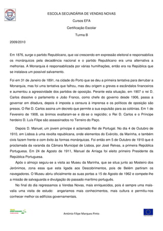 ESCOLA SECUNDÁRIA DE VENDAS NOVAS

                                           Cursos EFA

                                       Certificação Escolar

                                             Turma B

2009/2010


Em 1876, surge o partido Republicano, que vai crescendo em expressão eleitoral e responsabiliza
os monárquicos pela decadência nacional e o partido Republicano era uma alternativa a
melhorias. A Monarquia é responsabilizada por várias humilhações, então era na República que
se instalava um possível salvamento.

Foi em 31 de Janeiro de 1891, na cidade do Porto que se deu a primeira tentativa para derrubar a
Monarquia, mas foi uma tentativa que falhou, mas deu origem a greves e escândalos financeiros
e aumentou a agressividade dos partidos de oposição. Perante esta situação, em 1907 o rei D.
Carlos dissolve o parlamento e João Franco, como chefe do governo desde 1906, passa a
governar em ditadura, depois é imposta a censura à imprensa e os políticos de oposição são
presos. O Rei D. Carlos assina um decreto que permite a sua expulsão para as colónias. Em 1 de
Fevereiro de 1908, os ânimos exaltaram-se e dá-se o regicídio; o Rei D. Carlos e o Príncipe
herdeiro D. Luís Filipe são assassinados no Terreiro do Paço.

   Depois D. Manuel, um jovem príncipe é aclamado Rei de Portugal. No dia 4 de Outubro de
1910, em Lisboa à uma revolta republicana, onde elementos do Exército, da Marinha, e também
civis fazem frente e com êxito às formas monárquicas. Foi então em 5 de Outubro de 1910 que é
proclamada da varanda da Câmara Municipal de Lisboa, por José Relvas, a primeira República
Portuguesa. Em 24 de Agosto de 1911, Manuel de Arriaga foi eleito primeiro Presidente da
República Portuguesa.
   Após o almoço seguiu-se a visita ao Museu da Marinha, que se situa junto ao Mosteiro dos
Jerónimos, zona essa que esta ligada aos Descobrimentos, pois de Belém partiram os
navegadores. O Museu abriu oficialmente as suas portas a 15 de Agosto de 1962 e compete-lhe
a missão de salvaguarda e divulgação do passado marítimo português.
   No final do dia regressamos a Vendas Novas, mais enriquecidos, pois é sempre uma mais-
valia uma visita de estudo:     angariamos mais conhecimentos, mais cultura e permitiu-nos
conhecer melhor os edifícios governamentais.




                                    António Filipe Marques Pinto
 