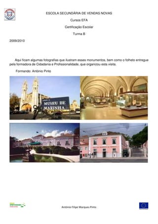 ESCOLA SECUNDÁRIA DE VENDAS NOVAS

                                         Cursos EFA

                                     Certificação Escolar

                                           Turma B

2009/2010




    Aqui ficam algumas fotografias que ilustram esses monumentos, bem como o folheto entregue
pela formadora de Cidadania e Profissionalidade, que organizou esta visita.

    Formando: António Pinto




                                  António Filipe Marques Pinto
 