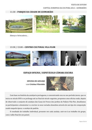 VISITA DE ESTUDO
                                               CAPITAL EUROPEIA DA CULTURA 2012 – GUIMARÃES

     11:30 – PARQUE DA CIDADE DE GUIMARÃES




     Almoço e brincadeira…




     13:30 / 15:00 – CENTRO CULTURAL VILA FLOR




                       ESPAÇO OFICINA / ESPETÁCULO CÂMARA ESCURA


                           OFICINA DE AZULEJO
                          com Cristina Vilarinho




     Com base na história da azulejaria portuguesa, e concentrando-nos no seu período áureo, que se
inicia no século XVII e se prolonga até ao final do século seguinte, propomos uma oficina onde, depois
de observado o conjunto de azulejos das Casas de Fresco dos jardins do Palácio Vila Flor, desafiamos
os participantes a desmontar e a recriar os seus variados desenhos através de um tipo de composição
usado naquela época: o azulejo de padrão.
     O resultado do trabalho individual, presente em cada azulejo, unir-se-á ao trabalho do grupo,
com o talhe final de um painel.


                                                                                             Página 3 de 4
 