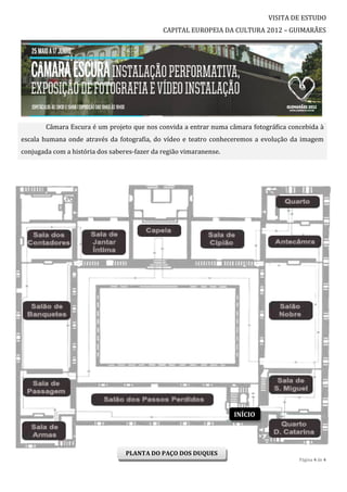 VISITA DE ESTUDO
                                              CAPITAL EUROPEIA DA CULTURA 2012 – GUIMARÃES




        Câmara Escura é um projeto que nos convida a entrar numa câmara fotográfica concebida à
escala humana onde através da fotografia, do vídeo e teatro conheceremos a evolução da imagem
conjugada com a história dos saberes-fazer da região vimaranense.




                                                                    INÍCIO




                                  PLANTA DO PAÇO DOS DUQUES
                                                                                       Página 4 de 4
 