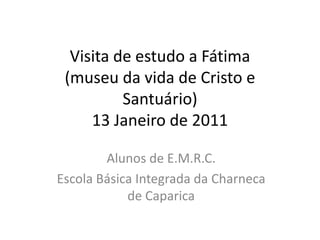 Visita de estudo a Fátima (museu da vida de Cristo e Santuário)13 Janeiro de 2011 Alunos deE.M.R.C.  Escola Básica Integrada da Charneca de Caparica 