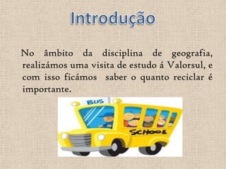 No âmbito da disciplina de geografia,
realizámos uma visita de estudo á Valorsul, e
com isso ficámos saber o quanto reciclar é
importante.
 