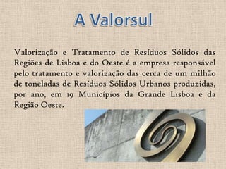 Valorização e Tratamento de Resíduos Sólidos das
Regiões de Lisboa e do Oeste é a empresa responsável
pelo tratamento e valorização das cerca de um milhão
de toneladas de Resíduos Sólidos Urbanos produzidas,
por ano, em 19 Municípios da Grande Lisboa e da
Região Oeste.
 