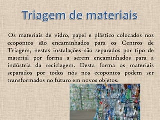 Os materiais de vidro, papel e plástico colocados nos
ecopontos são encaminhados para os Centros de
Triagem, nestas instalações são separados por tipo de
material por forma a serem encaminhados para a
indústria da reciclagem. Desta forma os materiais
separados por todos nós nos ecopontos podem ser
transformados no futuro em novos objetos.
 