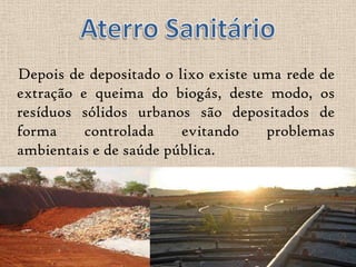 Depois de depositado o lixo existe uma rede de
extração e queima do biogás, deste modo, os
resíduos sólidos urbanos são depositados de
forma     controlada    evitando    problemas
ambientais e de saúde pública.
 