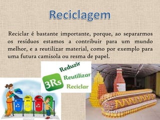 Reciclar é bastante importante, porque, ao separarmos
os resíduos estamos a contribuir para um mundo
melhor, e a reutilizar material, como por exemplo para
uma futura camisola ou resma de papel.
 