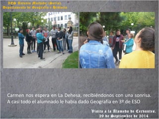 IES Antonio Machado (Soria).
Departamento de Geografía e Historia
Carmen nos espera en La Dehesa, recibiéndonos con una sonrisa.
A casi todo el alumnado le había dado Geografía en 3º de ESO
Visita a la Alameda de Cervantes.
29 de Septiembre de 2014
 