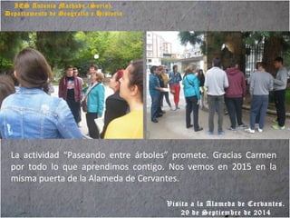 IES Antonio Machado (Soria).
Departamento de Geografía e Historia
La actividad “Paseando entre árboles” promete. Gracias Carmen
por todo lo que aprendimos contigo. Nos vemos en 2015 en la
misma puerta de la Alameda de Cervantes.
Visita a la Alameda de Cervantes.
29 de Septiembre de 2014
 