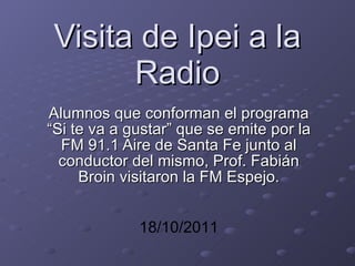 Visita de Ipei a la Radio Alumnos que conforman el programa “Si te va a gustar” que se emite por la FM 91.1 Aire de Santa Fe junto al conductor del mismo, Prof. Fabián Broin visitaron la FM Espejo. 18/10/2011 