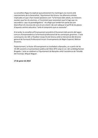 La consellera Rigau ha explicat que prèviament ha mantingut una reunió amb
representants de la Generalitat, l’Ajuntament de Girona i les diferents entitats
implicades en què s’han tractat qüestions com “la formació dels adults, els itineraris
escolars que fan els alumnes, o l’increment que necessitem que hi hagi cap a la
secundària i cap a la postobligatòria”. Ha afegit que també han parlat de com
diversificar els recursos de cara al curs vinent i de com adequar el perfil de les places
d’aquests centres educatius “amb el compromís que es necessita”.
A la tarda, la consellera d’Ensenyament presidirà el lliurament dels premis del segon
concurs d’emprenedoria a la formació professional de les comarques gironines. L’acte
començarà a les 16h a l’Auditori Josep Irla de Girona amb la intervenció del director
general de Formació Professional Inicial i Ensenyaments de Règim Especial, Melcior
Arcarons.
Posteriorment, la titular d’Ensenyament es traslladarà a Banyoles, on a partir de les
19.30h assistirà a la presentació pública del llibre M’hi veig en cor, del cardiòleg Ramon
Brugada. L’acte se celebrarà a l’Ajuntament de Banyoles amb l’assistència de l’alcalde
del municipi, Miquel Noguer.

17 de gener de 2014

 
