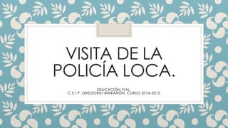 VISITA DE LA
POLICÍA LOCA.
EDUCACIÓN VIAL.
C.E.I.P. GREGORIO MARAÑÓN. CURSO:2014-2015
 
