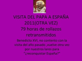 VISITA DEL PAPA A ESPAÑA 2011(OTRA VEZ) 79 horas de rollazos retransmitidos Benedicto XVI, no contento con la visita del año pasado ,vuelve otra vez por nuestros lares para “¿reconquistar España?” 