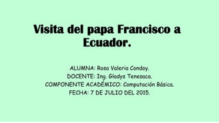 Visita del papa Francisco a
Ecuador.
ALUMNA: Rosa Valeria Condoy.
DOCENTE: Ing. Gladys Tenesaca.
COMPONENTE ACADÉMICO: Computación Básica.
FECHA: 7 DE JULIO DEL 2015.
 