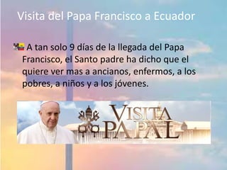 Visita del Papa Francisco a Ecuador
A tan solo 9 días de la llegada del Papa
Francisco, el Santo padre ha dicho que el
quiere ver mas a ancianos, enfermos, a los
pobres, a niños y a los jóvenes.
 