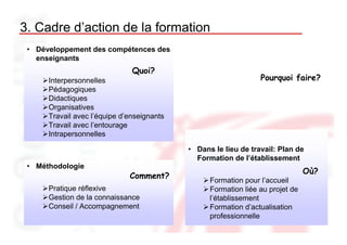 3. Cadre d’action de la formation
 • Développement des compétences des
   enseignants
                               Quoi?
      Interpersonnelles                                          Pourquoi faire?
      Pédagogiques
      Didactiques
      Organisatives
      Travail avec l’équipe d’enseignants
      Travail avec l’entourage
      Intrapersonnelles

                                            • Dans le lieu de travail: Plan de
                                              Formation de l’établissement
 • Méthodologie
                                                                                Où?
                              Comment?
                                                  Formation pour l’accueil
      Pratique réflexive                          Formation liée au projet de
      Gestion de la connaissance                  l’établissement
      Conseil / Accompagnement                    Formation d’actualisation
                                                  professionnelle
 
